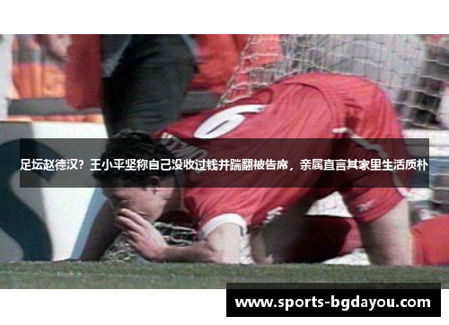 足坛赵德汉？王小平坚称自己没收过钱并踹翻被告席，亲属直言其家里生活质朴